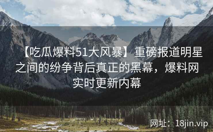 【吃瓜爆料51大风暴】重磅报道明星之间的纷争背后真正的黑幕，爆料网实时更新内幕