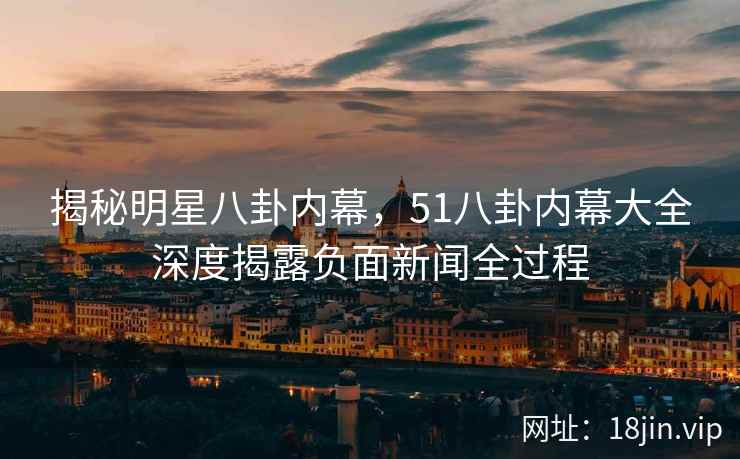 揭秘明星八卦内幕，51八卦内幕大全深度揭露负面新闻全过程