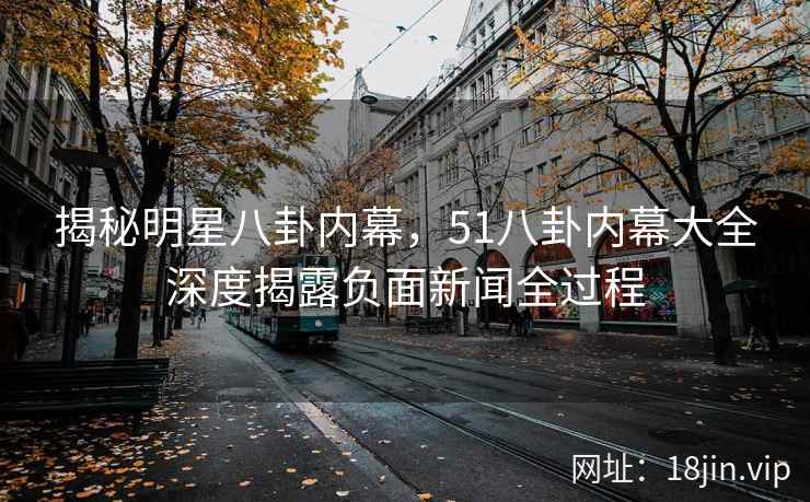 揭秘明星八卦内幕，51八卦内幕大全深度揭露负面新闻全过程