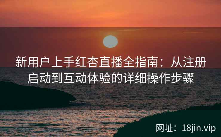 新用户上手红杏直播全指南：从注册启动到互动体验的详细操作步骤