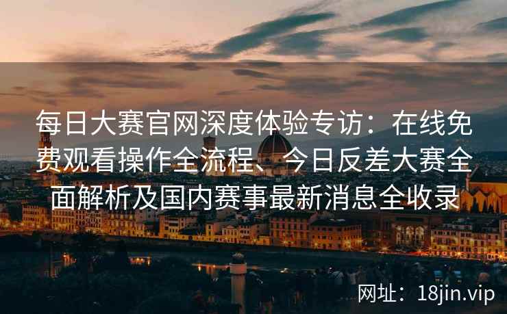 每日大赛官网深度体验专访：在线免费观看操作全流程、今日反差大赛全面解析及国内赛事最新消息全收录