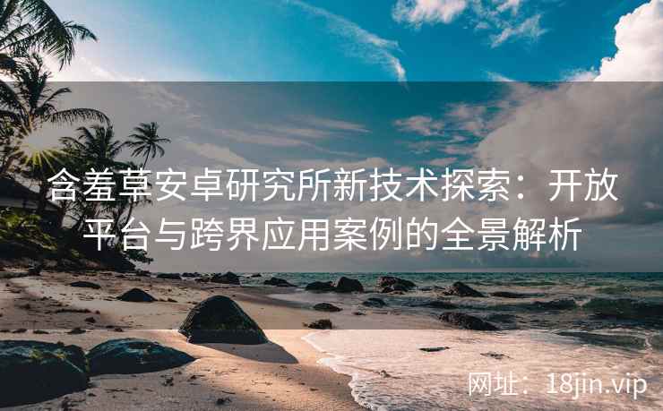 含羞草安卓研究所新技术探索：开放平台与跨界应用案例的全景解析
