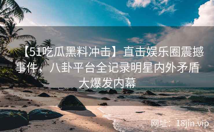 【51吃瓜黑料冲击】直击娱乐圈震撼事件，八卦平台全记录明星内外矛盾大爆发内幕
