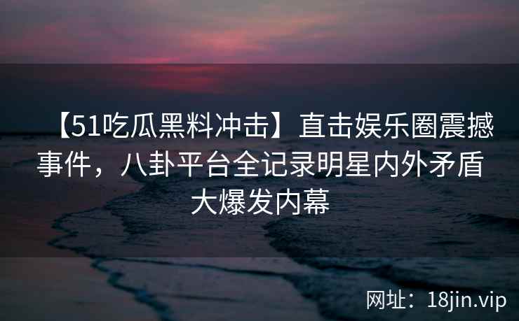 【51吃瓜黑料冲击】直击娱乐圈震撼事件，八卦平台全记录明星内外矛盾大爆发内幕