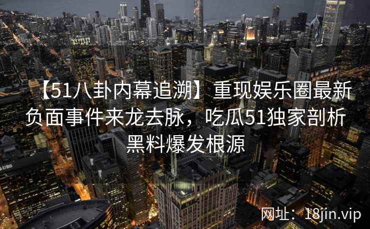 【51八卦内幕追溯】重现娱乐圈最新负面事件来龙去脉，吃瓜51独家剖析黑料爆发根源