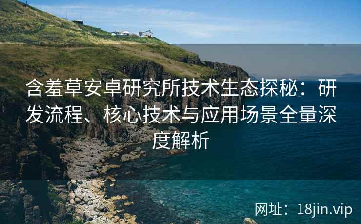 含羞草安卓研究所技术生态探秘：研发流程、核心技术与应用场景全量深度解析