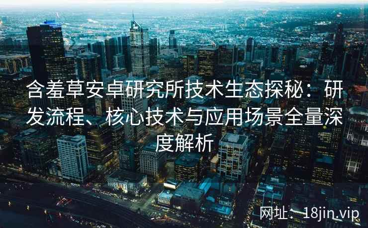 含羞草安卓研究所技术生态探秘：研发流程、核心技术与应用场景全量深度解析