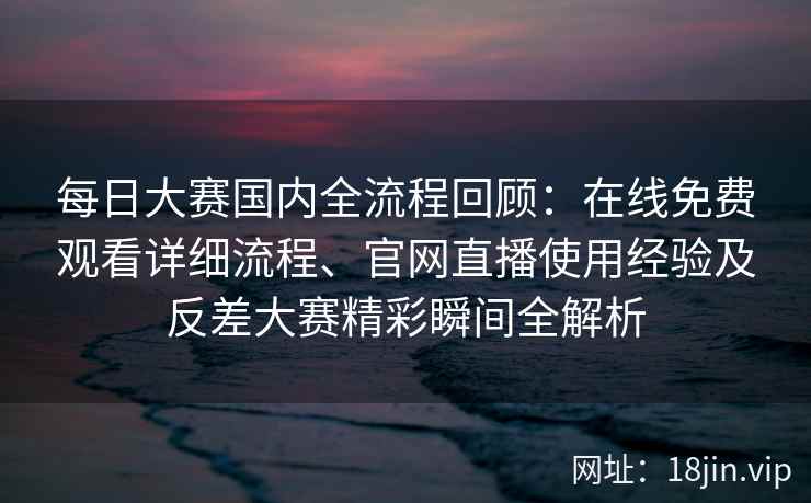 每日大赛国内全流程回顾：在线免费观看详细流程、官网直播使用经验及反差大赛精彩瞬间全解析