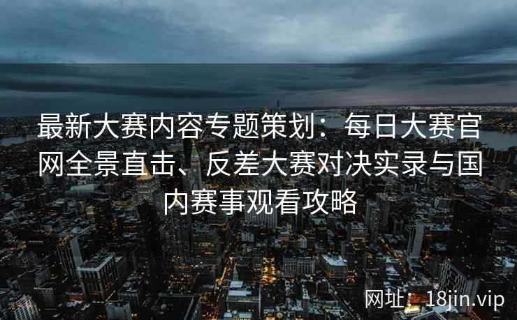最新大赛内容专题策划：每日大赛官网全景直击、反差大赛对决实录与国内赛事观看攻略