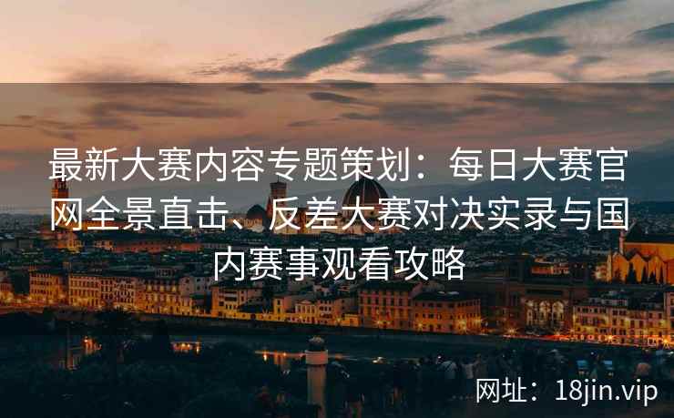 最新大赛内容专题策划：每日大赛官网全景直击、反差大赛对决实录与国内赛事观看攻略
