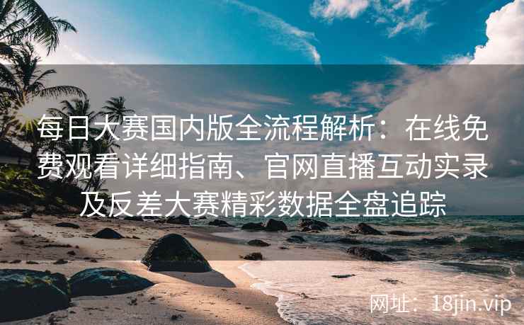 每日大赛国内版全流程解析：在线免费观看详细指南、官网直播互动实录及反差大赛精彩数据全盘追踪