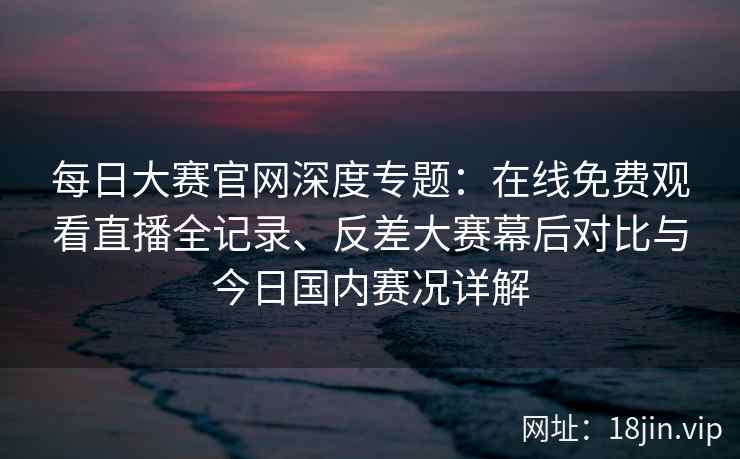 每日大赛官网深度专题：在线免费观看直播全记录、反差大赛幕后对比与今日国内赛况详解