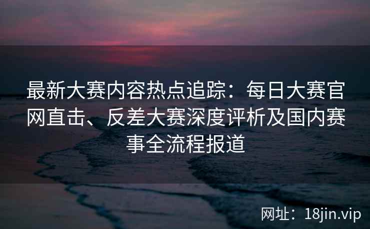 最新大赛内容热点追踪：每日大赛官网直击、反差大赛深度评析及国内赛事全流程报道