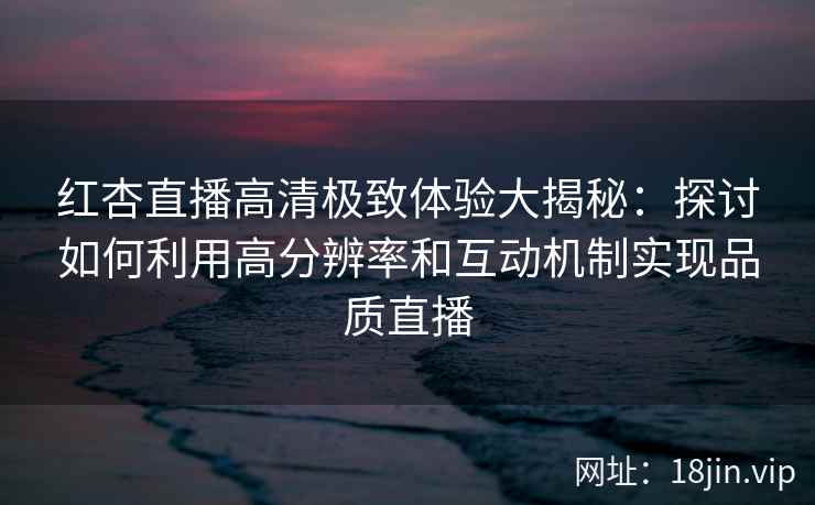 红杏直播高清极致体验大揭秘：探讨如何利用高分辨率和互动机制实现品质直播