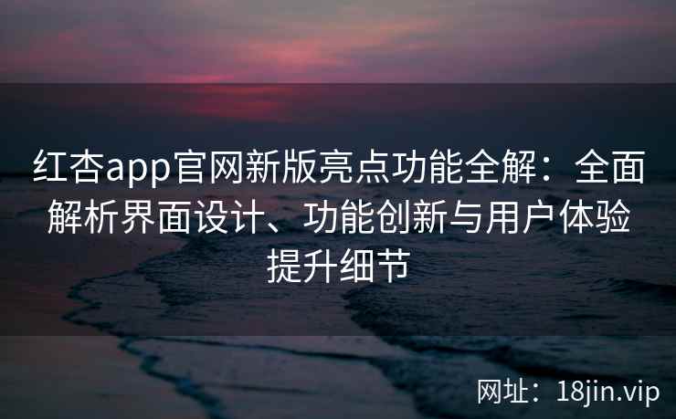 红杏app官网新版亮点功能全解：全面解析界面设计、功能创新与用户体验提升细节