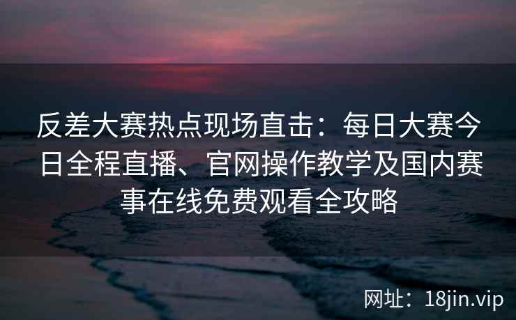 反差大赛热点现场直击：每日大赛今日全程直播、官网操作教学及国内赛事在线免费观看全攻略