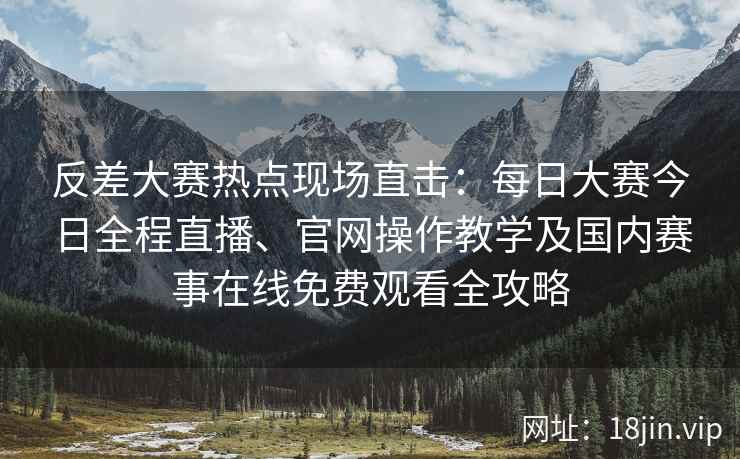 反差大赛热点现场直击：每日大赛今日全程直播、官网操作教学及国内赛事在线免费观看全攻略