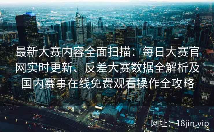 最新大赛内容全面扫描：每日大赛官网实时更新、反差大赛数据全解析及国内赛事在线免费观看操作全攻略
