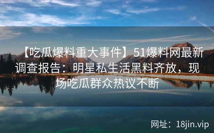 【吃瓜爆料重大事件】51爆料网最新调查报告：明星私生活黑料齐放，现场吃瓜群众热议不断