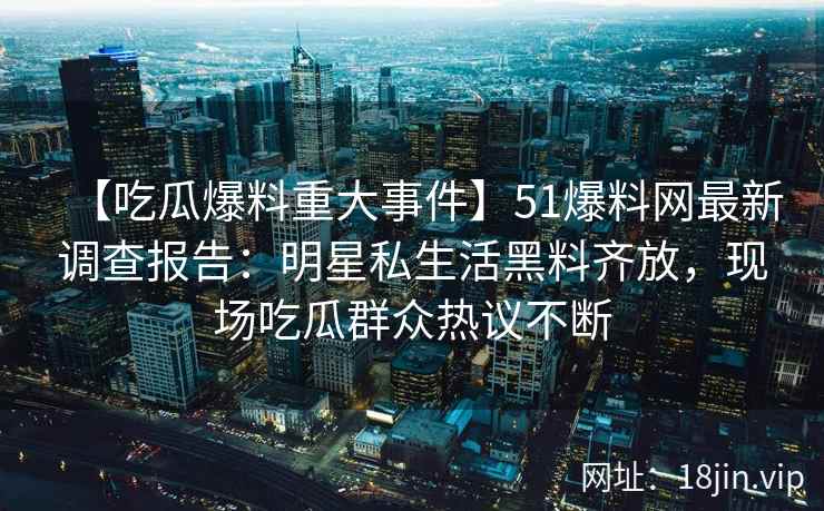 【吃瓜爆料重大事件】51爆料网最新调查报告：明星私生活黑料齐放，现场吃瓜群众热议不断