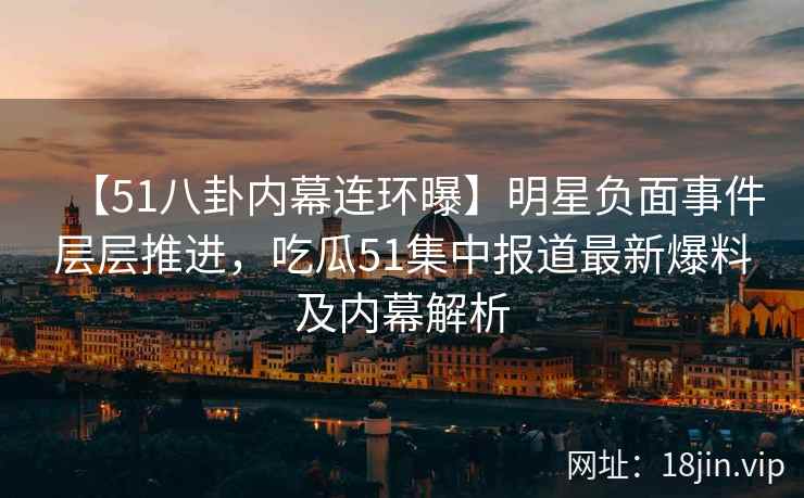 【51八卦内幕连环曝】明星负面事件层层推进，吃瓜51集中报道最新爆料及内幕解析