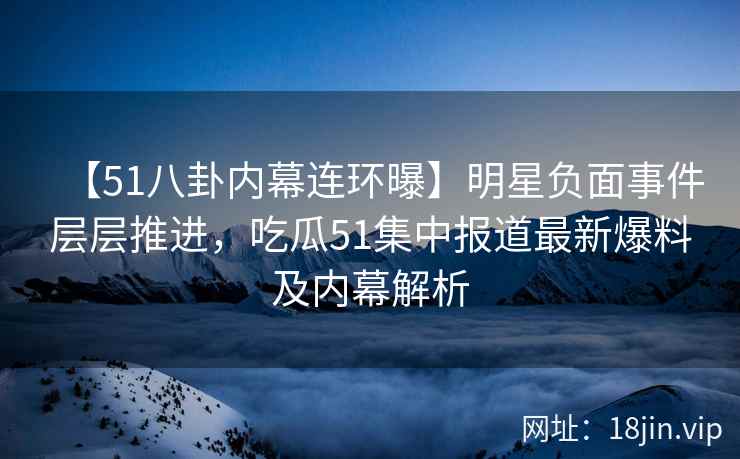 【51八卦内幕连环曝】明星负面事件层层推进，吃瓜51集中报道最新爆料及内幕解析