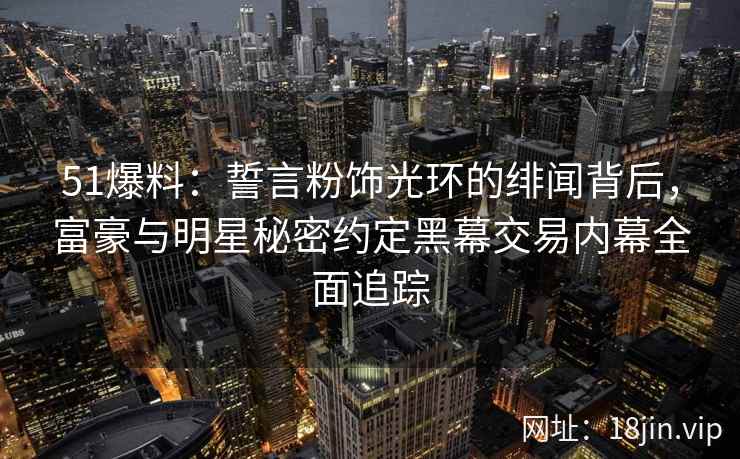 51爆料：誓言粉饰光环的绯闻背后，富豪与明星秘密约定黑幕交易内幕全面追踪