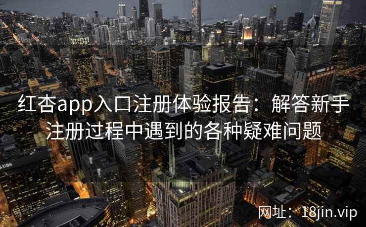 红杏app入口注册体验报告：解答新手注册过程中遇到的各种疑难问题
