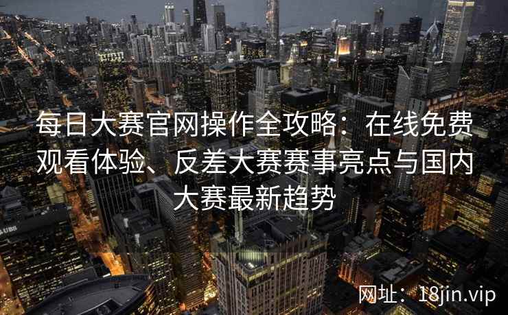 每日大赛官网操作全攻略：在线免费观看体验、反差大赛赛事亮点与国内大赛最新趋势