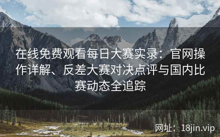 在线免费观看每日大赛实录：官网操作详解、反差大赛对决点评与国内比赛动态全追踪