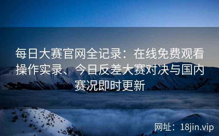 每日大赛官网全记录：在线免费观看操作实录、今日反差大赛对决与国内赛况即时更新