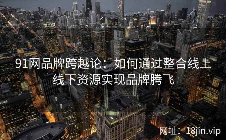 91网品牌跨越论：如何通过整合线上线下资源实现品牌腾飞