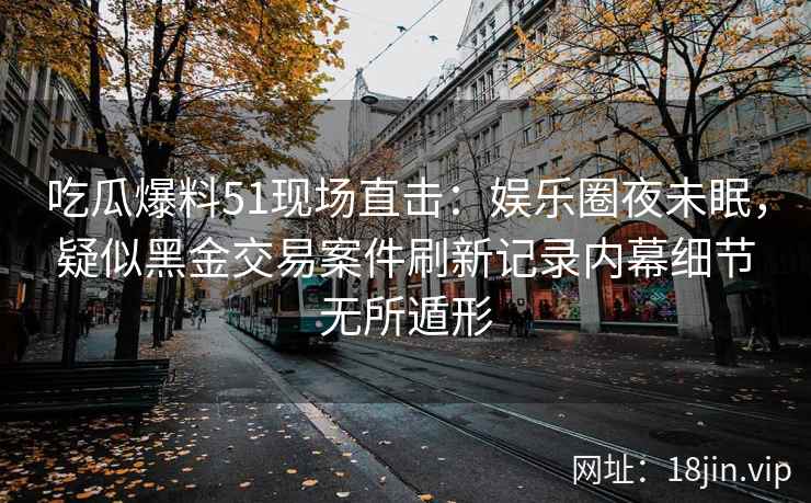 吃瓜爆料51现场直击：娱乐圈夜未眠，疑似黑金交易案件刷新记录内幕细节无所遁形