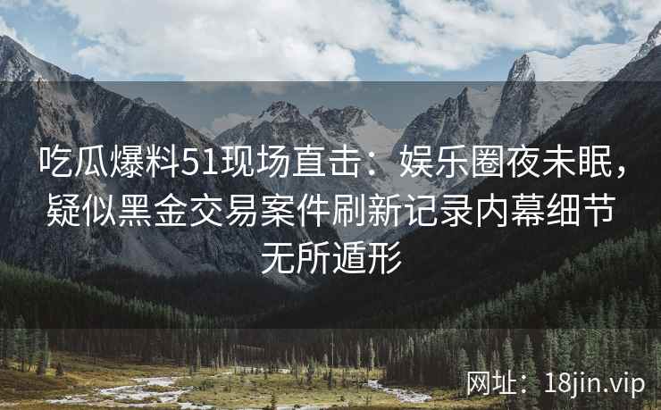 吃瓜爆料51现场直击：娱乐圈夜未眠，疑似黑金交易案件刷新记录内幕细节无所遁形