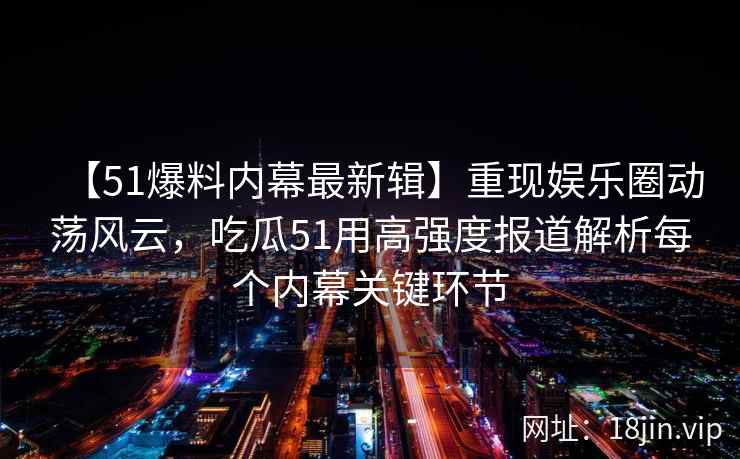 【51爆料内幕最新辑】重现娱乐圈动荡风云，吃瓜51用高强度报道解析每个内幕关键环节