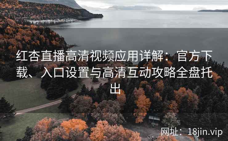 红杏直播高清视频应用详解：官方下载、入口设置与高清互动攻略全盘托出