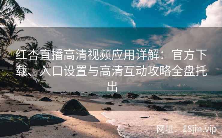 红杏直播高清视频应用详解：官方下载、入口设置与高清互动攻略全盘托出