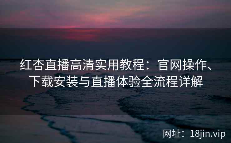 红杏直播高清实用教程：官网操作、下载安装与直播体验全流程详解