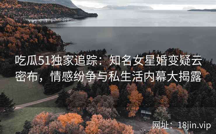 吃瓜51独家追踪：知名女星婚变疑云密布，情感纷争与私生活内幕大揭露