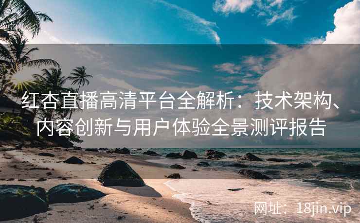 红杏直播高清平台全解析：技术架构、内容创新与用户体验全景测评报告
