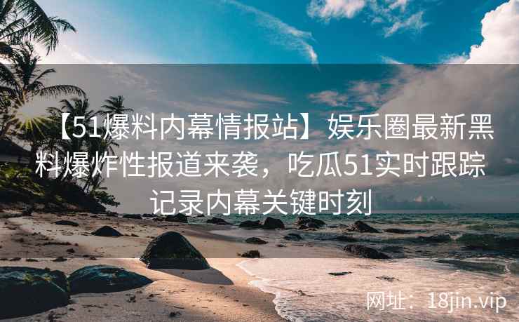【51爆料内幕情报站】娱乐圈最新黑料爆炸性报道来袭，吃瓜51实时跟踪记录内幕关键时刻