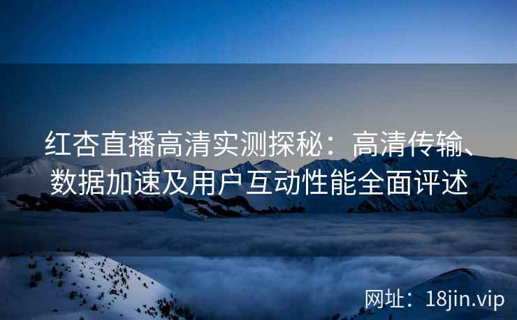 红杏直播高清实测探秘：高清传输、数据加速及用户互动性能全面评述
