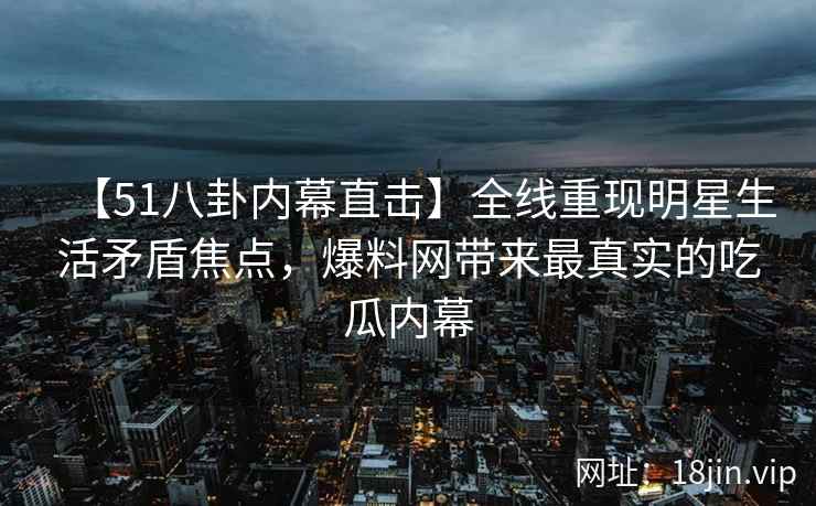 【51八卦内幕直击】全线重现明星生活矛盾焦点，爆料网带来最真实的吃瓜内幕