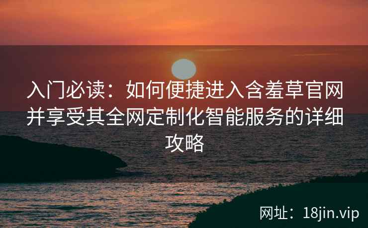 入门必读：如何便捷进入含羞草官网并享受其全网定制化智能服务的详细攻略