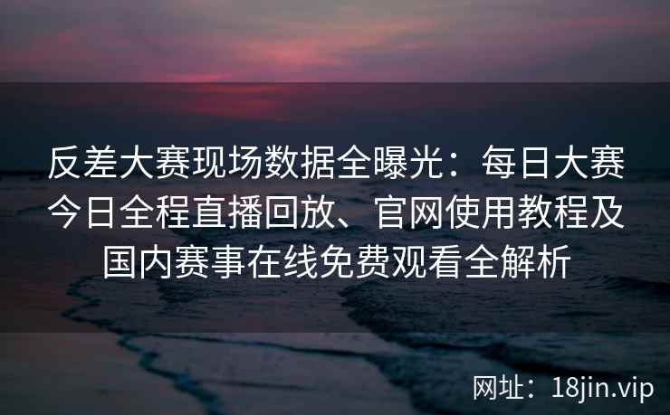 反差大赛现场数据全曝光：每日大赛今日全程直播回放、官网使用教程及国内赛事在线免费观看全解析