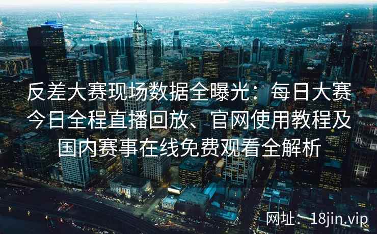 反差大赛现场数据全曝光：每日大赛今日全程直播回放、官网使用教程及国内赛事在线免费观看全解析