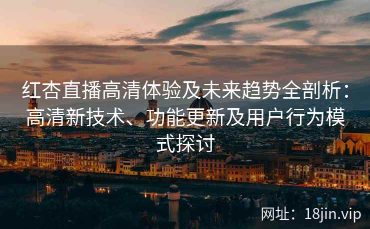 红杏直播高清体验及未来趋势全剖析：高清新技术、功能更新及用户行为模式探讨
