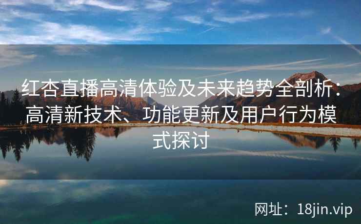 红杏直播高清体验及未来趋势全剖析：高清新技术、功能更新及用户行为模式探讨