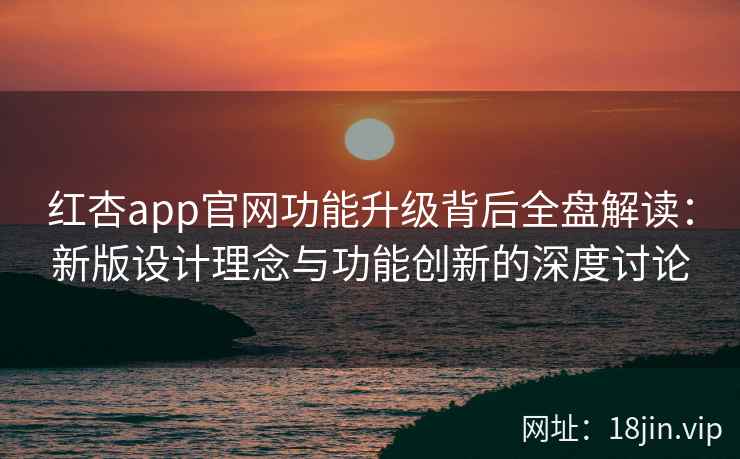 红杏app官网功能升级背后全盘解读：新版设计理念与功能创新的深度讨论