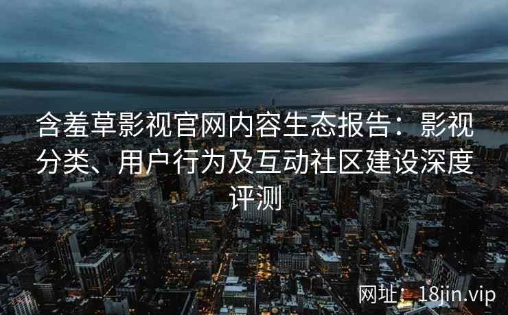 含羞草影视官网内容生态报告：影视分类、用户行为及互动社区建设深度评测
